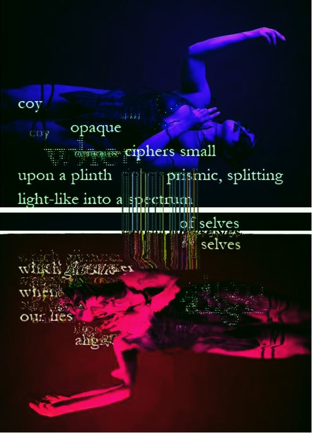 A twin image of a figure clothed in black dress, arms outstretched, mirrored over a horizontal axis and flipped. The top image is clear and lit with purple while the bottom is distorted, wavy and lit with dark magenta. Over this, the words
coy / opaque / ciphers small / upon a plinth / prismic, splitting/ light-like into a spectrum / of selves / selves. The text continues into the bottom half but is digitally distorted and partly illegible save the words "our lies."